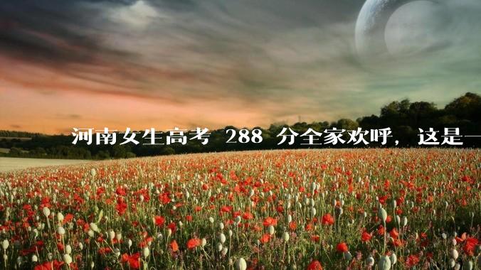 河南女生高考 288 分全家欢呼，这是一种什么样的心态？