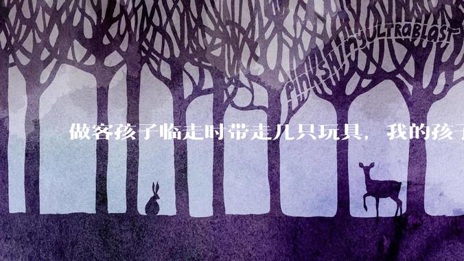 做客孩子临走时带走几只玩具，我的孩子抗拒并一直哭，要怎么开导？